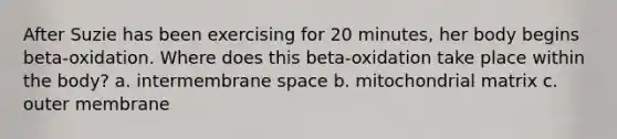 After Suzie has been exercising for 20 minutes, her body begins beta-oxidation. Where does this beta-oxidation take place within the body? a. intermembrane space b. mitochondrial matrix c. outer membrane