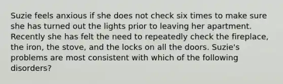 Suzie feels anxious if she does not check six times to make sure she has turned out the lights prior to leaving her apartment. Recently she has felt the need to repeatedly check the fireplace, the iron, the stove, and the locks on all the doors. Suzie's problems are most consistent with which of the following disorders?