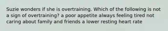 Suzie wonders if she is overtraining. Which of the following is not a sign of overtraining? a poor appetite always feeling tired not caring about family and friends a lower resting heart rate