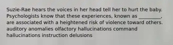 Suzie-Rae hears the voices in her head tell her to hurt the baby. Psychologists know that these experiences, known as _________, are associated with a heightened risk of violence toward others. auditory anomalies olfactory hallucinations command hallucinations instruction delusions