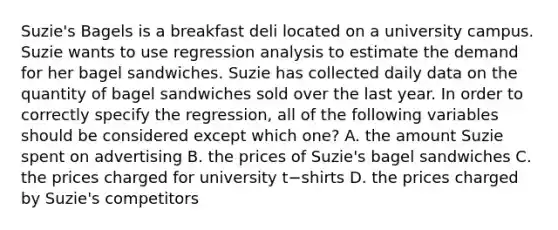 Suzie's Bagels is a breakfast deli located on a university campus. Suzie wants to use regression analysis to estimate the demand for her bagel sandwiches. Suzie has collected daily data on the quantity of bagel sandwiches sold over the last year. In order to correctly specify the​ regression, all of the following variables should be considered except which​ one? A. the amount Suzie spent on advertising B. the prices of​ Suzie's bagel sandwiches C. the prices charged for university t−shirts D. the prices charged by​ Suzie's competitors