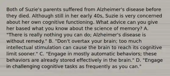 Both of Suzie's parents suffered from Alzheimer's disease before they died. Although still in her early 40s, Suzie is very concerned about her own cognitive functioning. What advice can you give her based what you know about the science of memory? A. "There is really nothing you can do; Alzheimer's disease is without remedy." B. "Don't overtax your brain; too much intellectual stimulation can cause the brain to reach its cognitive limit sooner." C. "Engage in mostly automatic behaviors; these behaviors are already stored effectively in the brain." D. "Engage in challenging cognitive tasks as frequently as you can."