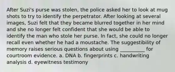 After Suzi's purse was stolen, the police asked her to look at mug shots to try to identify the perpetrator. After looking at several images, Suzi felt that they became blurred together in her mind and she no longer felt confident that she would be able to identify the man who stole her purse. In fact, she could no longer recall even whether he had a moustache. The suggestibility of memory raises serious questions about using __________ for courtroom evidence. a. DNA b. fingerprints c. handwriting analysis d. eyewitness testimony