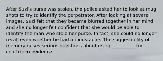 After Suzi's purse was stolen, the police asked her to look at mug shots to try to identify the perpetrator. After looking at several images, Suzi felt that they became blurred together in her mind and she no longer felt confident that she would be able to identify the man who stole her purse. In fact, she could no longer recall even whether he had a moustache. The suggestibility of memory raises serious questions about using __________ for courtroom evidence.