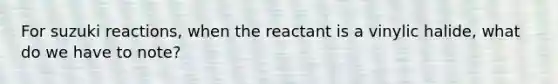 For suzuki reactions, when the reactant is a vinylic halide, what do we have to note?