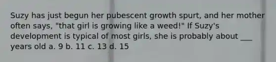 Suzy has just begun her pubescent growth spurt, and her mother often says, "that girl is growing like a weed!" If Suzy's development is typical of most girls, she is probably about ___ years old a. 9 b. 11 c. 13 d. 15