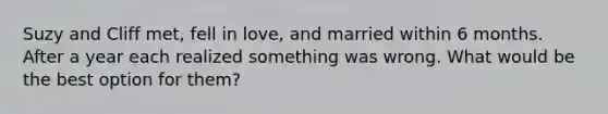 Suzy and Cliff met, fell in love, and married within 6 months. After a year each realized something was wrong. What would be the best option for them?