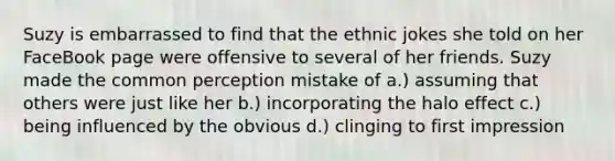 Suzy is embarrassed to find that the ethnic jokes she told on her FaceBook page were offensive to several of her friends. Suzy made the common perception mistake of a.) assuming that others were just like her b.) incorporating the halo effect c.) being influenced by the obvious d.) clinging to first impression