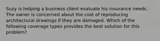 Suzy is helping a business client evaluate his insurance needs. The owner is concerned about the cost of reproducing architectural drawings if they are damaged. Which of the following coverage types provides the best solution for this problem?