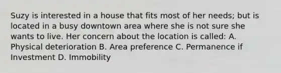 Suzy is interested in a house that fits most of her needs; but is located in a busy downtown area where she is not sure she wants to live. Her concern about the location is called: A. Physical deterioration B. Area preference C. Permanence if Investment D. Immobility