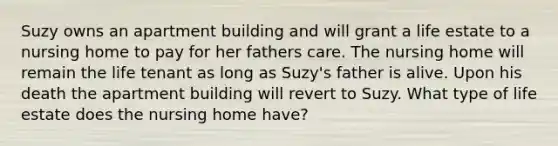 Suzy owns an apartment building and will grant a life estate to a nursing home to pay for her fathers care. The nursing home will remain the life tenant as long as Suzy's father is alive. Upon his death the apartment building will revert to Suzy. What type of life estate does the nursing home have?