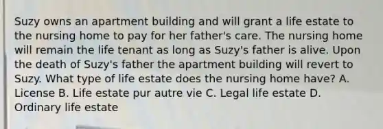 Suzy owns an apartment building and will grant a life estate to the nursing home to pay for her father's care. The nursing home will remain the life tenant as long as Suzy's father is alive. Upon the death of Suzy's father the apartment building will revert to Suzy. What type of life estate does the nursing home have? A. License B. Life estate pur autre vie C. Legal life estate D. Ordinary life estate