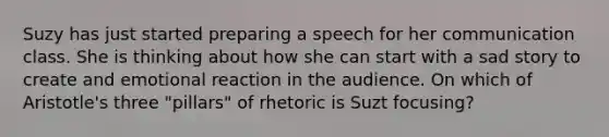 Suzy has just started preparing a speech for her communication class. She is thinking about how she can start with a sad story to create and emotional reaction in the audience. On which of Aristotle's three "pillars" of rhetoric is Suzt focusing?