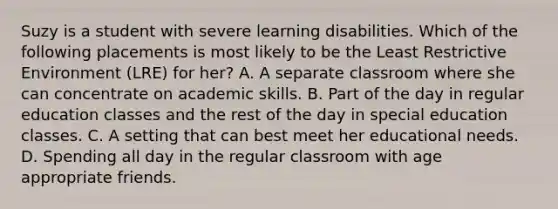 Suzy is a student with severe learning disabilities. Which of the following placements is most likely to be the Least Restrictive Environment (LRE) for her? A. A separate classroom where she can concentrate on academic skills. B. Part of the day in regular education classes and the rest of the day in special education classes. C. A setting that can best meet her educational needs. D. Spending all day in the regular classroom with age appropriate friends.