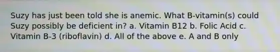 Suzy has just been told she is anemic. What B-vitamin(s) could Suzy possibly be deficient in? a. Vitamin B12 b. Folic Acid c. Vitamin B-3 (riboflavin) d. All of the above e. A and B only