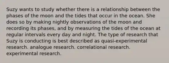 ​Suzy wants to study whether there is a relationship between the phases of the moon and the tides that occur in the ocean. She does so by making nightly observations of the moon and recording its phases, and by measuring the tides of the ocean at regular intervals every day and night. The type of research that Suzy is conducting is best described as ​quasi-experimental research. ​analogue research. ​correlational research. ​experimental research.