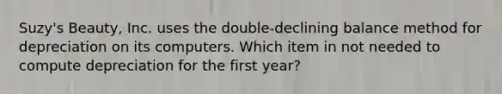 Suzy's Beauty, Inc. uses the double-declining balance method for depreciation on its computers. Which item in not needed to compute depreciation for the first year?