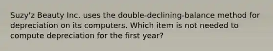 Suzy'z Beauty Inc. uses the double-declining-balance method for depreciation on its computers. Which item is not needed to compute depreciation for the first year?