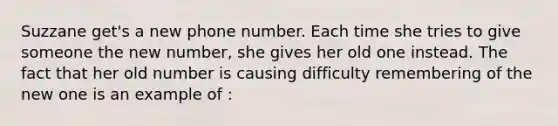 Suzzane get's a new phone number. Each time she tries to give someone the new number, she gives her old one instead. The fact that her old number is causing difficulty remembering of the new one is an example of :