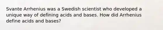 Svante Arrhenius was a Swedish scientist who developed a unique way of defining <a href='https://www.questionai.com/knowledge/kvCSAshSAf-acids-and-bases' class='anchor-knowledge'>acids and bases</a>. How did Arrhenius define acids and bases?