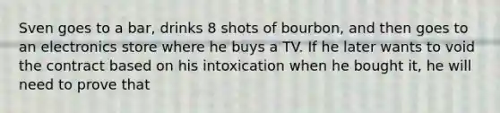 Sven goes to a bar, drinks 8 shots of bourbon, and then goes to an electronics store where he buys a TV. If he later wants to void the contract based on his intoxication when he bought it, he will need to prove that