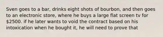 Sven goes to a bar, drinks eight shots of bourbon, and then goes to an electronic store, where he buys a large flat screen tv for 2500. if he later wants to void the contract based on his intoxication when he bought it, he will need to prove that