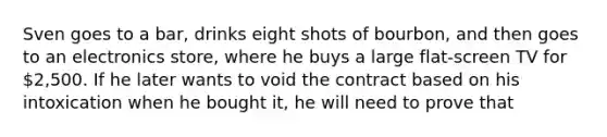 Sven goes to a bar, drinks eight shots of bourbon, and then goes to an electronics store, where he buys a large flat-screen TV for 2,500. If he later wants to void the contract based on his intoxication when he bought it, he will need to prove that