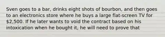 Sven goes to a bar, drinks eight shots of bourbon, and then goes to an electronics store where he buys a large flat-screen TV for 2,500. If he later wants to void the contract based on his intoxication when he bought it, he will need to prove that