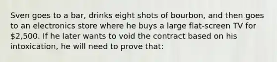 Sven goes to a bar, drinks eight shots of bourbon, and then goes to an electronics store where he buys a large flat-screen TV for 2,500. If he later wants to void the contract based on his intoxication, he will need to prove that: