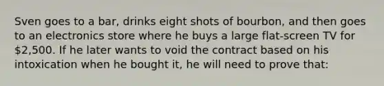 Sven goes to a bar, drinks eight shots of bourbon, and then goes to an electronics store where he buys a large flat-screen TV for 2,500. If he later wants to void the contract based on his intoxication when he bought it, he will need to prove that: