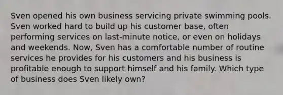 Sven opened his own business servicing private swimming pools. Sven worked hard to build up his customer base, often performing services on last-minute notice, or even on holidays and weekends. Now, Sven has a comfortable number of routine services he provides for his customers and his business is profitable enough to support himself and his family. Which type of business does Sven likely own?