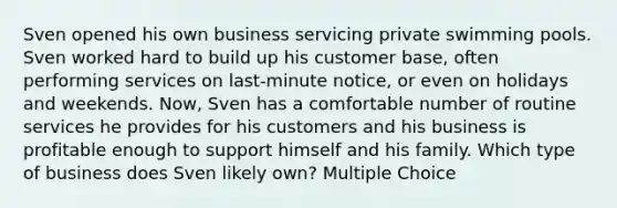 Sven opened his own business servicing private swimming pools. Sven worked hard to build up his customer base, often performing services on last-minute notice, or even on holidays and weekends. Now, Sven has a comfortable number of routine services he provides for his customers and his business is profitable enough to support himself and his family. Which type of business does Sven likely own? Multiple Choice