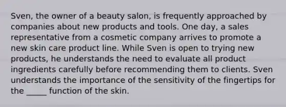 Sven, the owner of a beauty salon, is frequently approached by companies about new products and tools. One day, a sales representative from a cosmetic company arrives to promote a new skin care product line. While Sven is open to trying new products, he understands the need to evaluate all product ingredients carefully before recommending them to clients. Sven understands the importance of the sensitivity of the fingertips for the _____ function of the skin.