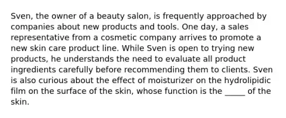 Sven, the owner of a beauty salon, is frequently approached by companies about new products and tools. One day, a sales representative from a cosmetic company arrives to promote a new <a href='https://www.questionai.com/knowledge/kXLzLmeKPO-skin-care' class='anchor-knowledge'>skin care</a> <a href='https://www.questionai.com/knowledge/kvZbn1Akqx-product-line' class='anchor-knowledge'>product line</a>. While Sven is open to trying new products, he understands the need to evaluate all product ingredients carefully before recommending them to clients. Sven is also curious about the effect of moisturizer on the hydrolipidic film on the surface of the skin, whose function is the _____ of the skin.