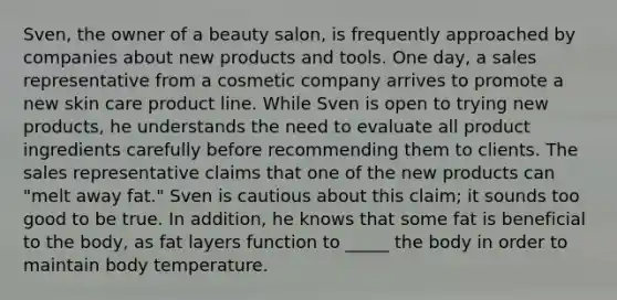 Sven, the owner of a beauty salon, is frequently approached by companies about new products and tools. One day, a sales representative from a cosmetic company arrives to promote a new skin care product line. While Sven is open to trying new products, he understands the need to evaluate all product ingredients carefully before recommending them to clients. The sales representative claims that one of the new products can "melt away fat." Sven is cautious about this claim; it sounds too good to be true. In addition, he knows that some fat is beneficial to the body, as fat layers function to _____ the body in order to maintain body temperature.