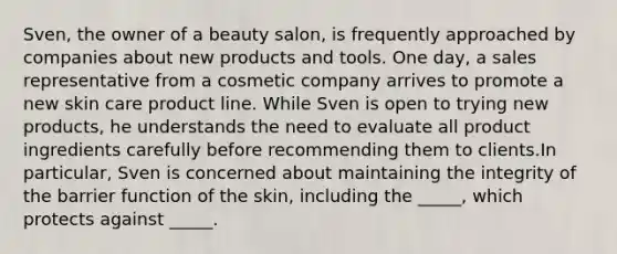 Sven, the owner of a beauty salon, is frequently approached by companies about new products and tools. One day, a sales representative from a cosmetic company arrives to promote a new skin care product line. While Sven is open to trying new products, he understands the need to evaluate all product ingredients carefully before recommending them to clients.In particular, Sven is concerned about maintaining the integrity of the barrier function of the skin, including the _____, which protects against _____.