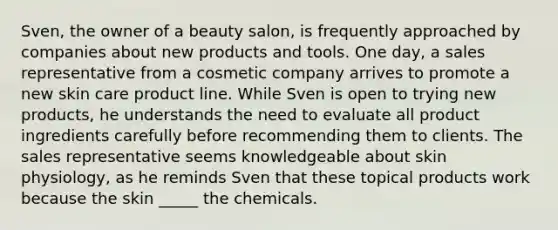 Sven, the owner of a beauty salon, is frequently approached by companies about new products and tools. One day, a sales representative from a cosmetic company arrives to promote a new skin care product line. While Sven is open to trying new products, he understands the need to evaluate all product ingredients carefully before recommending them to clients. The sales representative seems knowledgeable about skin physiology, as he reminds Sven that these topical products work because the skin _____ the chemicals.