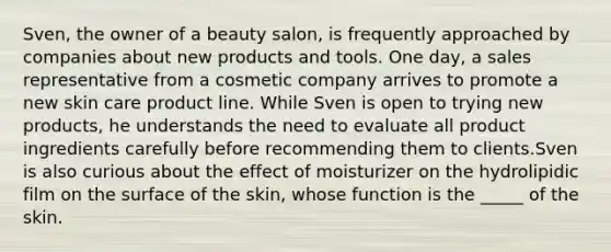 Sven, the owner of a beauty salon, is frequently approached by companies about new products and tools. One day, a sales representative from a cosmetic company arrives to promote a new skin care product line. While Sven is open to trying new products, he understands the need to evaluate all product ingredients carefully before recommending them to clients.Sven is also curious about the effect of moisturizer on the hydrolipidic film on the surface of the skin, whose function is the _____ of the skin.