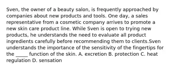 Sven, the owner of a beauty salon, is frequently approached by companies about new products and tools. One day, a sales representative from a cosmetic company arrives to promote a new skin care product line. While Sven is open to trying new products, he understands the need to evaluate all product ingredients carefully before recommending them to clients.Sven understands the importance of the sensitivity of the fingertips for the _____ function of the skin. A. excretion B. protection C. heat regulation D. sensation