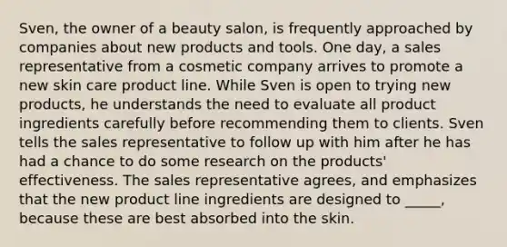 Sven, the owner of a beauty salon, is frequently approached by companies about new products and tools. One day, a sales representative from a cosmetic company arrives to promote a new skin care product line. While Sven is open to trying new products, he understands the need to evaluate all product ingredients carefully before recommending them to clients. Sven tells the sales representative to follow up with him after he has had a chance to do some research on the products' effectiveness. The sales representative agrees, and emphasizes that the new product line ingredients are designed to _____, because these are best absorbed into the skin.