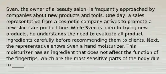 Sven, the owner of a beauty salon, is frequently approached by companies about new products and tools. One day, a sales representative from a cosmetic company arrives to promote a new skin care product line. While Sven is open to trying new products, he understands the need to evaluate all product ingredients carefully before recommending them to clients. Next, the representative shows Sven a hand moisturizer. This moisturizer has an ingredient that does not affect the function of the fingertips, which are the most sensitive parts of the body due to _____.