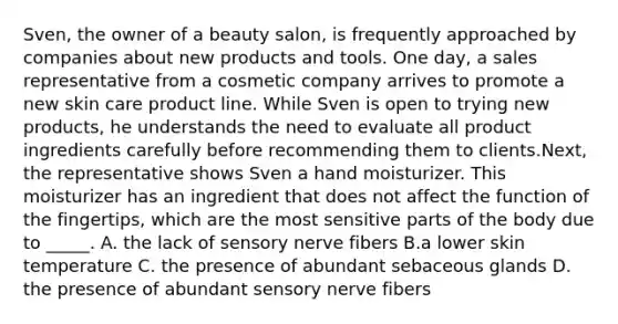 Sven, the owner of a beauty salon, is frequently approached by companies about new products and tools. One day, a sales representative from a cosmetic company arrives to promote a new skin care product line. While Sven is open to trying new products, he understands the need to evaluate all product ingredients carefully before recommending them to clients.Next, the representative shows Sven a hand moisturizer. This moisturizer has an ingredient that does not affect the function of the fingertips, which are the most sensitive parts of the body due to _____. A. the lack of sensory nerve fibers B.a lower skin temperature C. the presence of abundant sebaceous glands D. the presence of abundant sensory nerve fibers