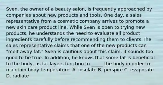 Sven, the owner of a beauty salon, is frequently approached by companies about new products and tools. One day, a sales representative from a cosmetic company arrives to promote a new skin care product line. While Sven is open to trying new products, he understands the need to evaluate all product ingredients carefully before recommending them to clients.The sales representative claims that one of the new products can "melt away fat." Sven is cautious about this claim; it sounds too good to be true. In addition, he knows that some fat is beneficial to the body, as fat layers function to _____ the body in order to maintain body temperature. A. insulate B. perspire C. evaporate D. radiate