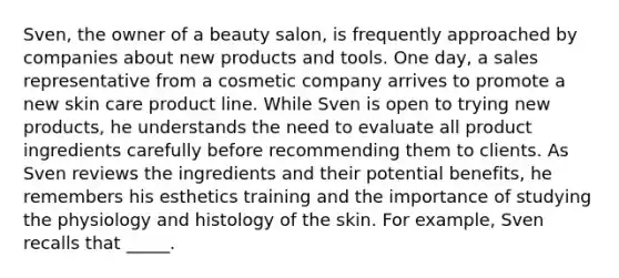 Sven, the owner of a beauty salon, is frequently approached by companies about new products and tools. One day, a sales representative from a cosmetic company arrives to promote a new skin care product line. While Sven is open to trying new products, he understands the need to evaluate all product ingredients carefully before recommending them to clients. As Sven reviews the ingredients and their potential benefits, he remembers his esthetics training and the importance of studying the physiology and histology of the skin. For example, Sven recalls that _____.