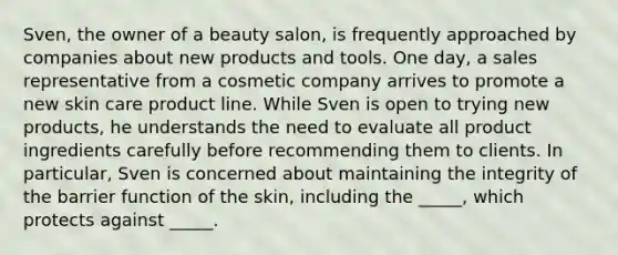 Sven, the owner of a beauty salon, is frequently approached by companies about new products and tools. One day, a sales representative from a cosmetic company arrives to promote a new skin care product line. While Sven is open to trying new products, he understands the need to evaluate all product ingredients carefully before recommending them to clients. In particular, Sven is concerned about maintaining the integrity of the barrier function of the skin, including the _____, which protects against _____.