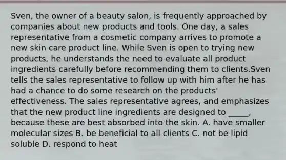 Sven, the owner of a beauty salon, is frequently approached by companies about new products and tools. One day, a sales representative from a cosmetic company arrives to promote a new skin care product line. While Sven is open to trying new products, he understands the need to evaluate all product ingredients carefully before recommending them to clients.Sven tells the sales representative to follow up with him after he has had a chance to do some research on the products' effectiveness. The sales representative agrees, and emphasizes that the new product line ingredients are designed to _____, because these are best absorbed into the skin. A. have smaller molecular sizes B. be beneficial to all clients C. not be lipid soluble D. respond to heat