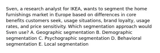 Sven, a research analyst for IKEA, wants to segment the home furnishings market in Europe based on differences in core benefits customers seek, usage situations, brand loyalty, usage rates, and price sensitivity. Which segmentation approach would Sven use? A. Geographic segmentation B. Demographic segmentation C. Psychographic segmentation D. Behavioral segmentation E. Local segmentation