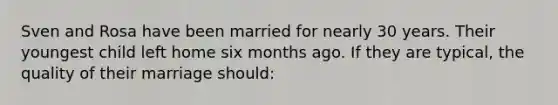 Sven and Rosa have been married for nearly 30 years. Their youngest child left home six months ago. If they are typical, the quality of their marriage should: