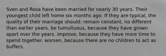 Sven and Rosa have been married for nearly 30 years. Their youngest child left home six months ago. If they are typical, the quality of their marriage should: remain constant, no different than earlier years. be tumultuous, because they have grown apart over the years. improve, because they have more time to spend together. worsen, because there are no children to act as buffers.
