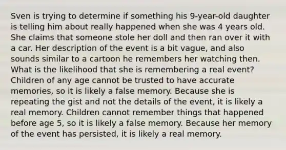 Sven is trying to determine if something his 9-year-old daughter is telling him about really happened when she was 4 years old. She claims that someone stole her doll and then ran over it with a car. Her description of the event is a bit vague, and also sounds similar to a cartoon he remembers her watching then. What is the likelihood that she is remembering a real event? Children of any age cannot be trusted to have accurate memories, so it is likely a false memory. Because she is repeating the gist and not the details of the event, it is likely a real memory. Children cannot remember things that happened before age 5, so it is likely a false memory. Because her memory of the event has persisted, it is likely a real memory.